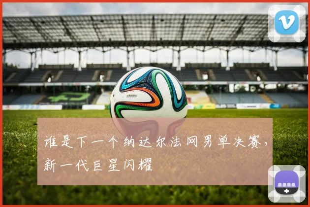 谁是下一个纳达尔法网男单决赛，新一代巨星闪耀