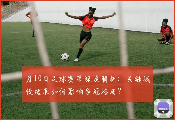 月10日足球赛果深度解析：关键战役结果如何影响争冠格局？