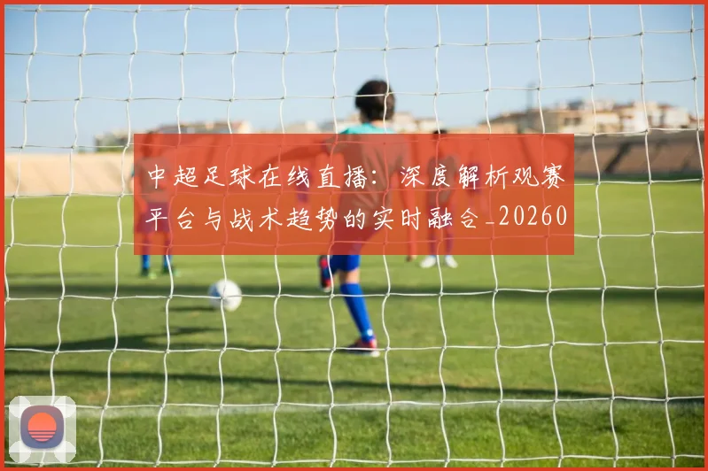 中超足球在线直播：深度解析观赛平台与战术趋势的实时融合_20260611140947