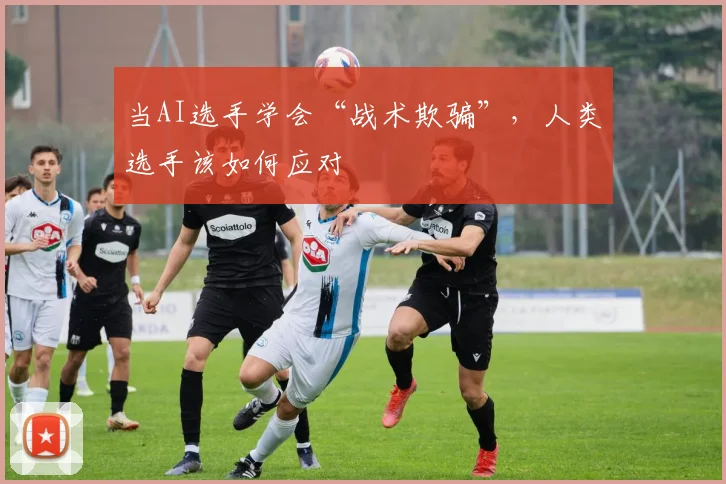 当AI选手学会“战术欺骗”,人类选手该如何应对