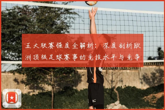 五大联赛强度全解析：深度剖析欧洲顶级足球赛事的竞技水平与竞争格局_20260611141653