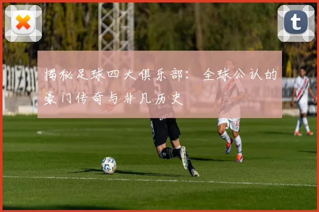 揭秘足球四大俱乐部：全球公认的豪门传奇与非凡历史