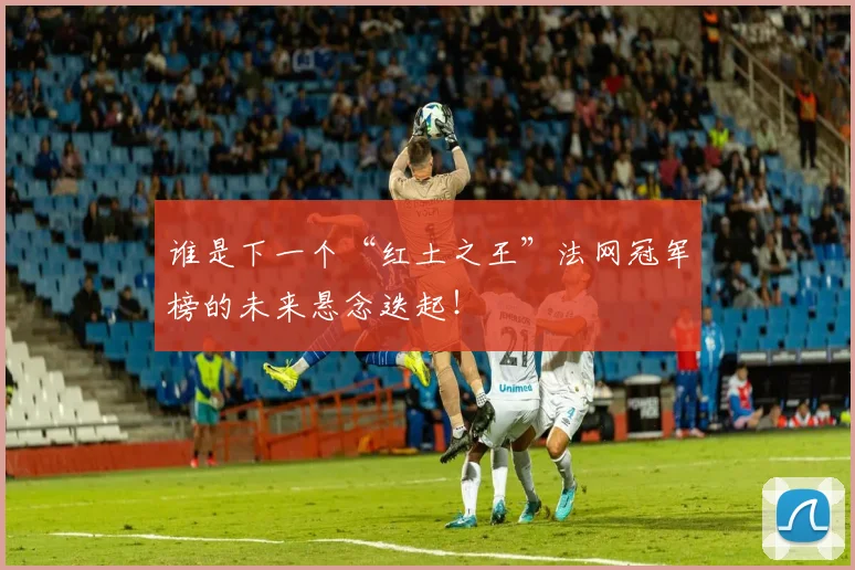 谁是下一个“红土之王”法网冠军榜的未来悬念迭起！